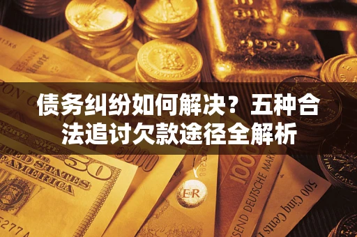 北京债务纠纷如何解决？五种合法追讨欠款途径全解析
